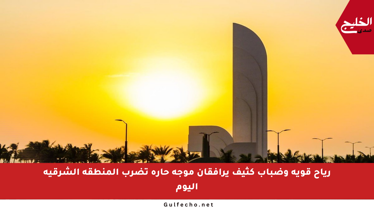 رياح قوية وضباب كثيف يرافقان موجة حارة تضرب المنطقة الشرقية اليوم